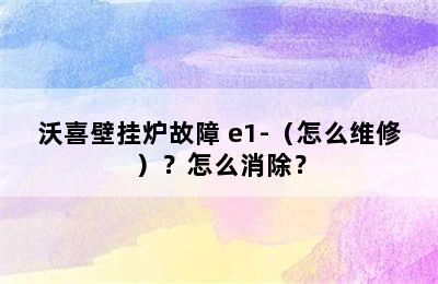 沃喜壁挂炉故障 e1-（怎么维修）？怎么消除？